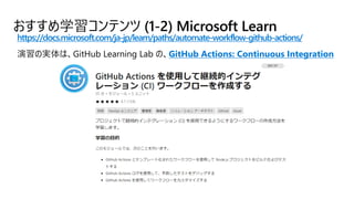 おすすめ学習コンテンツ (1-2) Microsoft Learn
https://docs.microsoft.com/ja-jp/learn/paths/automate-workflow-github-actions/
GitHub Actions: Continuous Integration
 