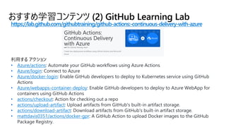おすすめ学習コンテンツ (2) GitHub Learning Lab
https://lab.github.com/githubtraining/github-actions:-continuous-delivery-with-azure
• Azure/actions: Automate your GitHub workflows using Azure Actions
• Azure/login: Connect to Azure
• Azure/docker-login: Enable GitHub developers to deploy to Kubernetes service using GitHub
Actions
• Azure/webapps-container-deploy: Enable GitHub developers to deploy to Azure WebApp for
containers using GitHub Actions
• actions/checkout: Action for checking out a repo
• actions/upload-artifact: Upload artifacts from GitHub's built-in artifact storage.
• actions/download-artifact: Download artifacts from GitHub's built-in artifact storage.
• mattdavis0351/actions/docker-gpr: A GitHub Action to upload Docker images to the GitHub
Package Registry.
 