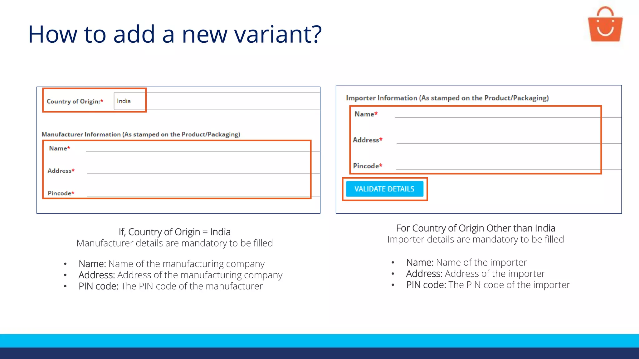 If, Country of Origin = India
Manufacturer details are mandatory to be filled
• Name: Name of the manufacturing company
• Address: Address of the manufacturing company
• PIN code: The PIN code of the manufacturer
For Country of Origin Other than India
Importer details are mandatory to be filled
• Name: Name of the importer
• Address: Address of the importer
• PIN code: The PIN code of the importer
How to add a new variant?
 