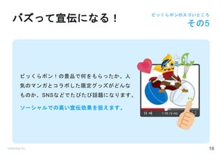 ©Astrolab Inc. 18
ビッくらポン！の景品で何をもらったか、人
気のマンガとコラボした限定グッズがどんな
ものか、SNSなどでたびたび話題になります。
ソーシャルでの高い宣伝効果を狙えます。
バズって宣伝になる！
ビッくらポンのスゴいところ
その5
 
