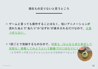 ©Astrolab Inc. 22
 ゲームと言っても操作することはなく、短いアニメーションが
流れたあとで“あたり”か“はずれ”が表示されるだけなので、正直
つまらない。
 1回ごとで完結するものなので、何度も（なんならまた来店して
次回も）挑戦してみようという動機づけにはなりにくい
（コラボグッズをコレクションしたいようなのはべつとして）
現在もの足りないと思うところ
 