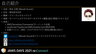自己紹介
• 名前：鈴木 正樹 (Masaki Suzuki)
• 在住：愛知県半田市
• 職業：フリーランスエンジニア
• 業務：サーバーレスアプリのアーキテクチャ構築/設計/開発/テスト など
• 技術：
• AWS/Serverless ...