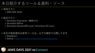 本日紹介するツール＆資料・ソース
• 単体テスト
• AWS-SDK-Mock
• 結合テスト
• Serverless Framework（概要のみ）
• Serverless Offline
• Serverless-DynamoDB-Lo...