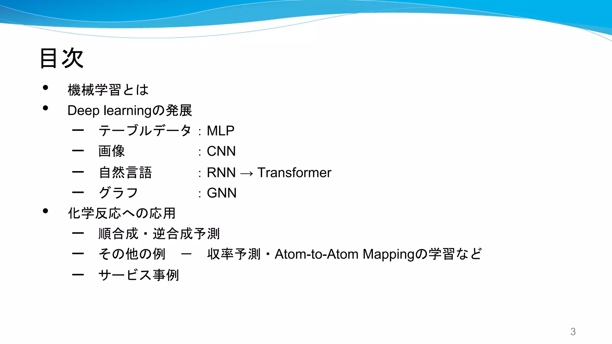 目次
• 機械学習とは
• Deep learningの発展
– テーブルデータ：MLP
– 画像 ：CNN
– 自然言語 ：RNN → Transformer
– グラフ ：GNN
• 化学反応への応用
– 順合成・逆合成予測
– その他の例 － 収率予測・Atom-to-Atom Mappingの学習など
– サービス事例
3
 