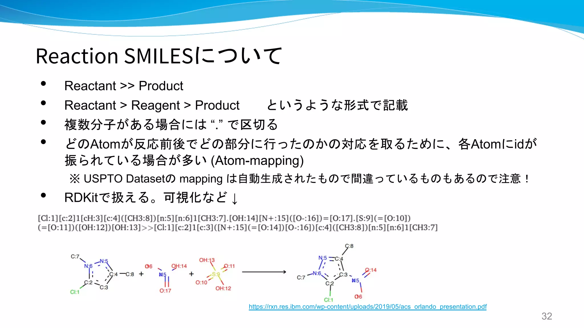 Reaction SMILESについて
• Reactant >> Product
• Reactant > Reagent > Product というような形式で記載
• 複数分子がある場合には “.” で区切る
• どのAtomが反応前後でどの部分に行ったのかの対応を取るために、各Atomにidが
振られている場合が多い (Atom-mapping)
※ USPTO Datasetの mapping は自動生成されたもので間違っているものもあるので注意！
• RDKitで扱える。可視化など ↓
32
https://rxn.res.ibm.com/wp-content/uploads/2019/05/acs_orlando_presentation.pdf
 