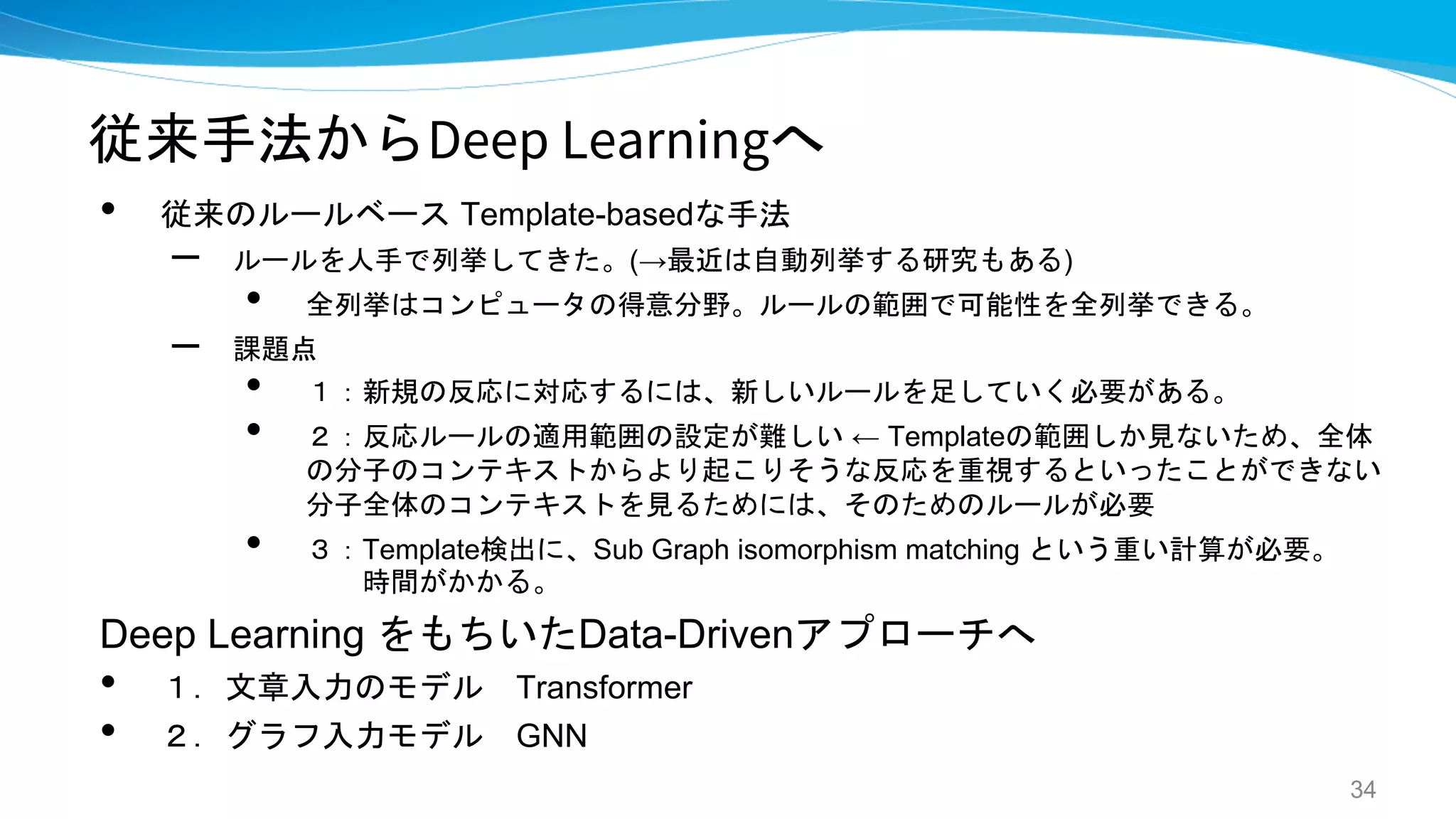 従来手法からDeep Learningへ
• 従来のルールベース Template-basedな手法
– ルールを人手で列挙してきた。(→最近は自動列挙する研究もある)
• 全列挙はコンピュータの得意分野。ルールの範囲で可能性を全列挙できる。
– 課題点
• １：新規の反応に対応するには、新しいルールを足していく必要がある。
• ２：反応ルールの適用範囲の設定が難しい ← Templateの範囲しか見ないため、全体
の分子のコンテキストからより起こりそうな反応を重視するといったことができない
分子全体のコンテキストを見るためには、そのためのルールが必要
• ３：Template検出に、Sub Graph isomorphism matching という重い計算が必要。
時間がかかる。
Deep Learning をもちいたData-Drivenアプローチへ
• １．文章入力のモデル Transformer
• ２．グラフ入力モデル GNN
34
 