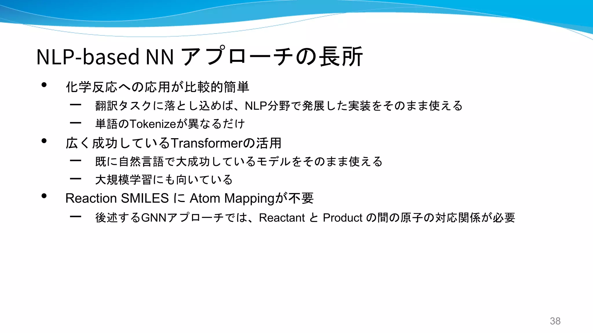 NLP-based NN アプローチの長所
• 化学反応への応用が比較的簡単
– 翻訳タスクに落とし込めば、NLP分野で発展した実装をそのまま使える
– 単語のTokenizeが異なるだけ
• 広く成功しているTransformerの活用
– 既に自然言語で大成功しているモデルをそのまま使える
– 大規模学習にも向いている
• Reaction SMILES に Atom Mappingが不要
– 後述するGNNアプローチでは、Reactant と Product の間の原子の対応関係が必要
38
 