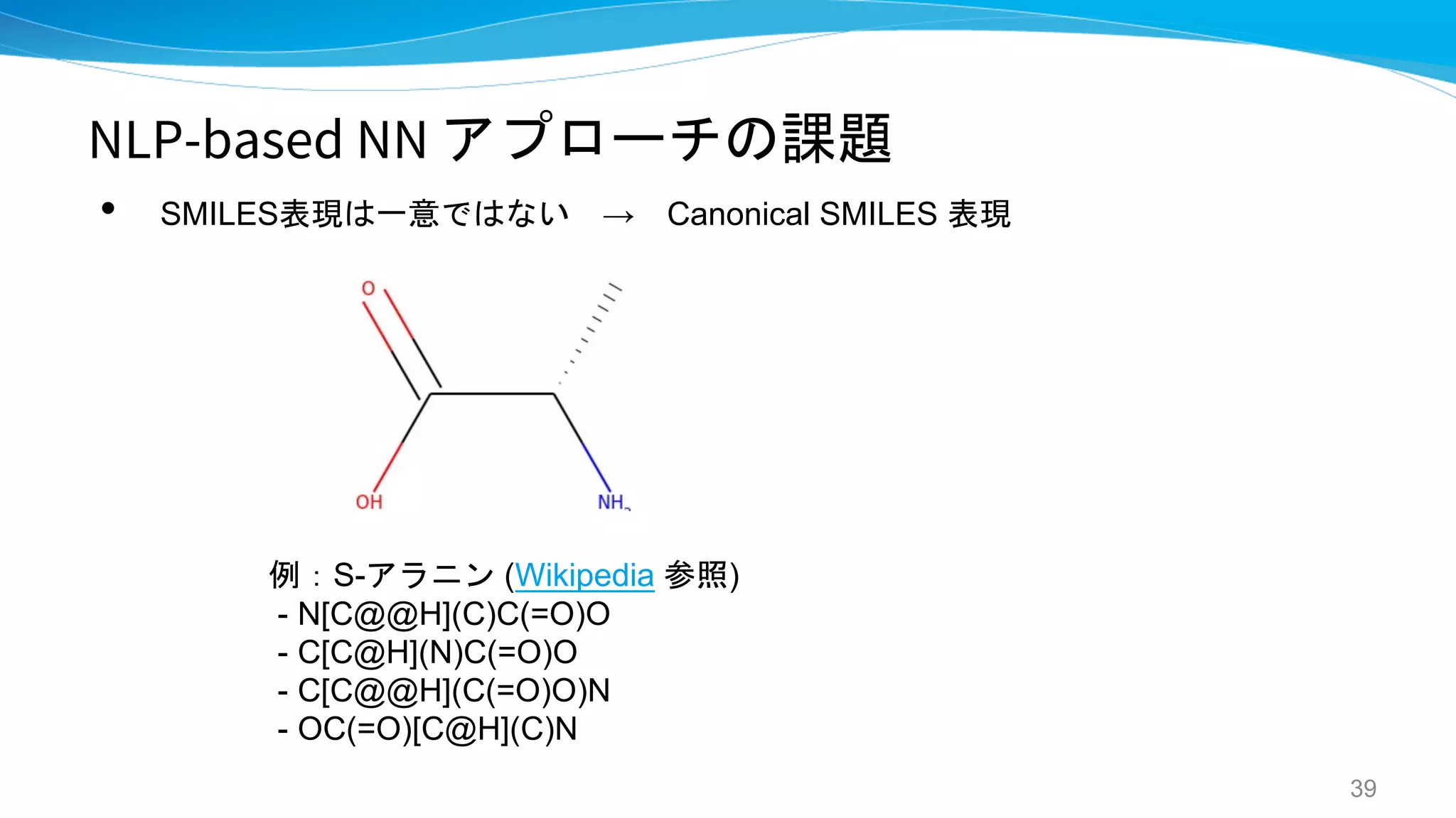 NLP-based NN アプローチの課題
• SMILES表現は一意ではない → Canonical SMILES 表現
39
例：S-アラニン (Wikipedia 参照)
- N[C@@H](C)C(=O)O
- C[C@H](N)C(=O)O
- C[C@@H](C(=O)O)N
- OC(=O)[C@H](C)N
 