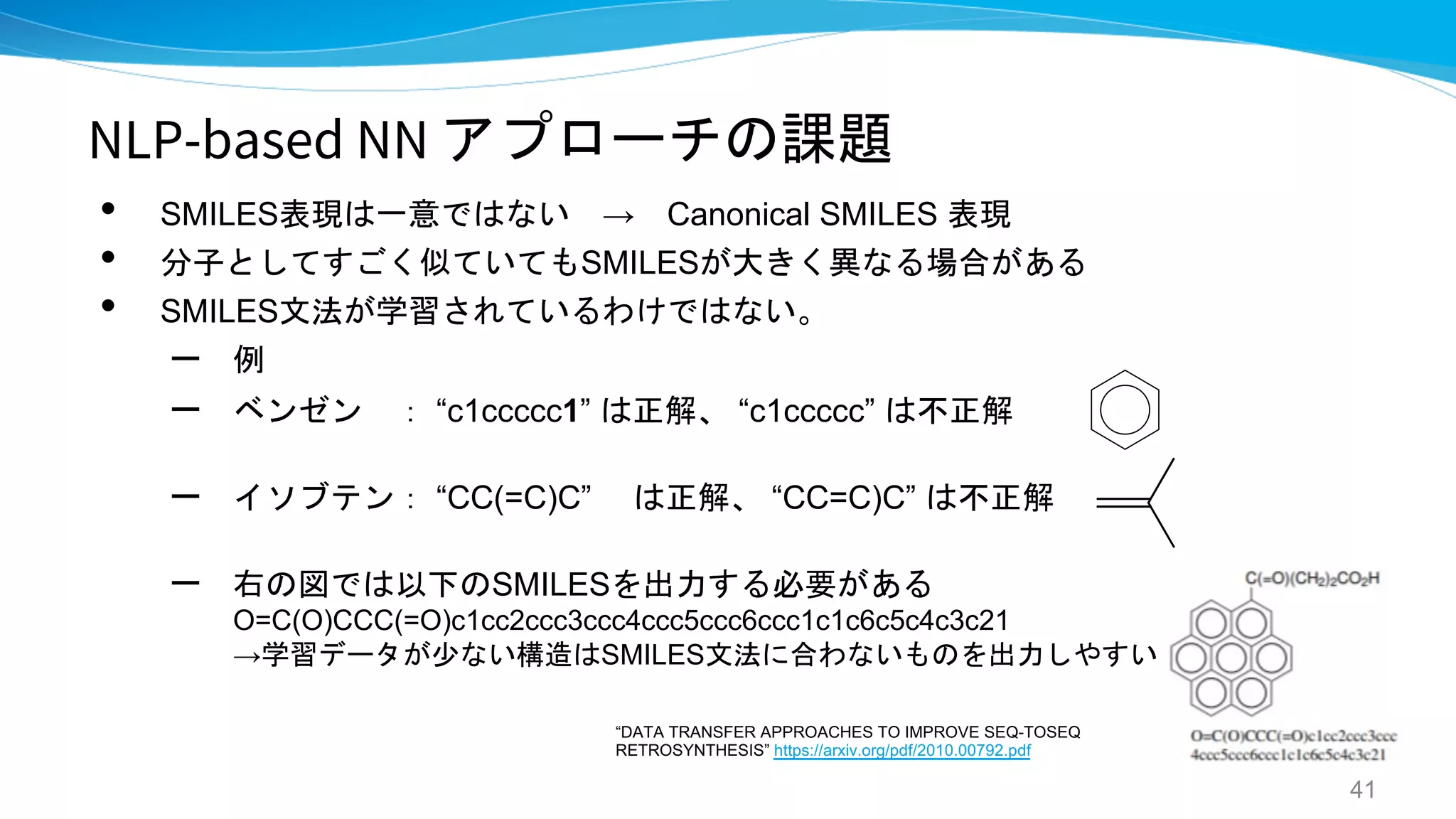 NLP-based NN アプローチの課題
• SMILES表現は一意ではない → Canonical SMILES 表現
• 分子としてすごく似ていてもSMILESが大きく異なる場合がある
• SMILES文法が学習されているわけではない。
– 例
– ベンゼン ： “c1ccccc1” は正解、 “c1ccccc” は不正解
– イソブテン： “CC(=C)C” は正解、 “CC=C)C” は不正解
– 右の図では以下のSMILESを出力する必要がある
O=C(O)CCC(=O)c1cc2ccc3ccc4ccc5ccc6ccc1c1c6c5c4c3c21
→学習データが少ない構造はSMILES文法に合わないものを出力しやすい
41
“DATA TRANSFER APPROACHES TO IMPROVE SEQ-TOSEQ
RETROSYNTHESIS” https://arxiv.org/pdf/2010.00792.pdf
 