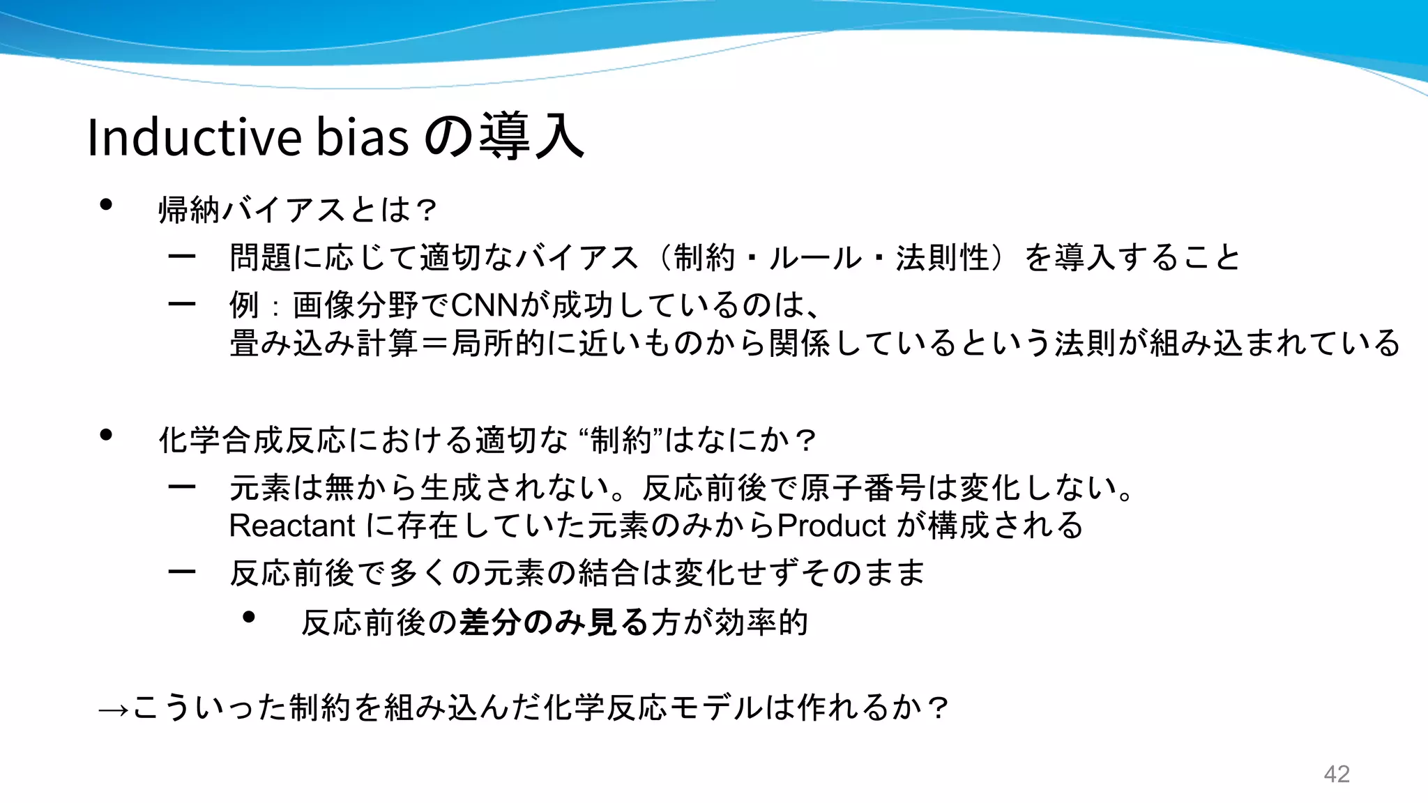 Inductive bias の導入
• 帰納バイアスとは？
– 問題に応じて適切なバイアス（制約・ルール・法則性）を導入すること
– 例：画像分野でCNNが成功しているのは、
畳み込み計算＝局所的に近いものから関係しているという法則が組み込まれている
• 化学合成反応における適切な “制約”はなにか？
– 元素は無から生成されない。反応前後で原子番号は変化しない。
Reactant に存在していた元素のみからProduct が構成される
– 反応前後で多くの元素の結合は変化せずそのまま
• 反応前後の差分のみ見る方が効率的
→こういった制約を組み込んだ化学反応モデルは作れるか？
42
 