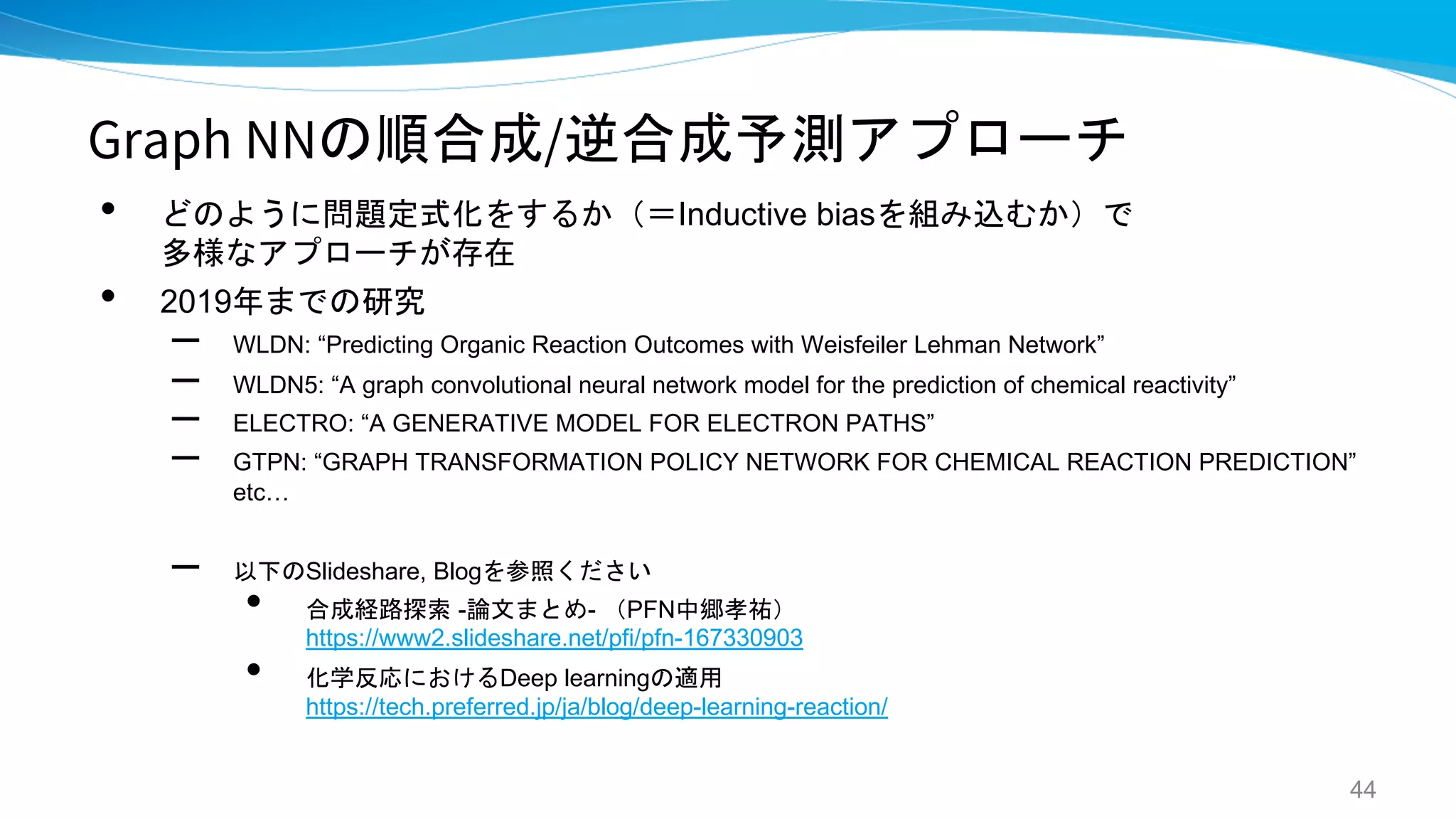 Graph NNの順合成/逆合成予測アプローチ
• どのように問題定式化をするか（＝Inductive biasを組み込むか）で
多様なアプローチが存在
• 2019年までの研究
– WLDN: “Predicting Organic Reaction Outcomes with Weisfeiler Lehman Network”
– WLDN5: “A graph convolutional neural network model for the prediction of chemical reactivity”
– ELECTRO: “A GENERATIVE MODEL FOR ELECTRON PATHS”
– GTPN: “GRAPH TRANSFORMATION POLICY NETWORK FOR CHEMICAL REACTION PREDICTION”
etc…
– 以下のSlideshare, Blogを参照ください
• 合成経路探索 -論文まとめ- （PFN中郷孝祐）
https://www2.slideshare.net/pfi/pfn-167330903
• 化学反応におけるDeep learningの適用
https://tech.preferred.jp/ja/blog/deep-learning-reaction/
44
 