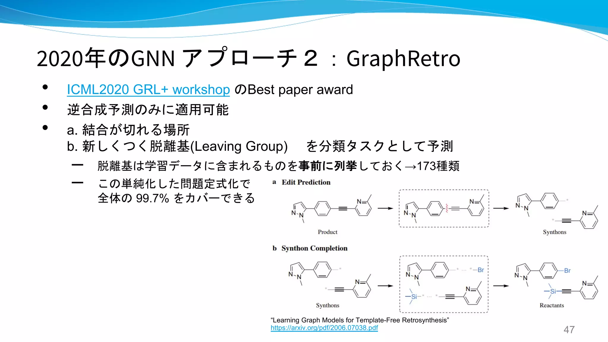2020年のGNN アプローチ２：GraphRetro
• ICML2020 GRL+ workshop のBest paper award
• 逆合成予測のみに適用可能
• a. 結合が切れる場所
b. 新しくつく脱離基(Leaving Group) を分類タスクとして予測
– 脱離基は学習データに含まれるものを事前に列挙しておく→173種類
– この単純化した問題定式化で
全体の 99.7% をカバーできる
47
“Learning Graph Models for Template-Free Retrosynthesis”
https://arxiv.org/pdf/2006.07038.pdf
 