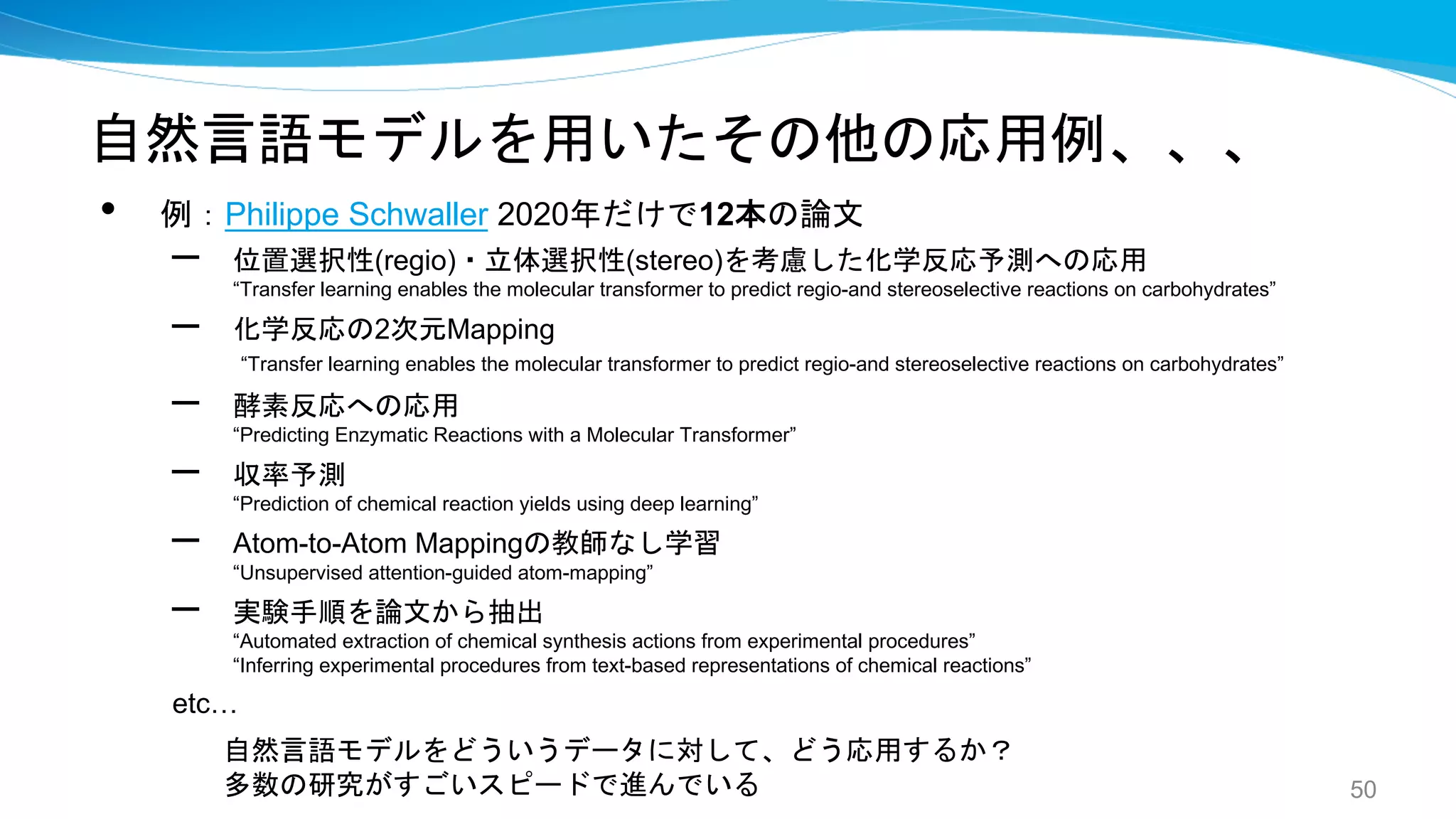 自然言語モデルを用いたその他の応用例、、、
• 例：Philippe Schwaller 2020年だけで12本の論文
– 位置選択性(regio)・立体選択性(stereo)を考慮した化学反応予測への応用
“Transfer learning enables the molecular transformer to predict regio-and stereoselective reactions on carbohydrates”
– 化学反応の2次元Mapping
“Transfer learning enables the molecular transformer to predict regio-and stereoselective reactions on carbohydrates”
– 酵素反応への応用
“Predicting Enzymatic Reactions with a Molecular Transformer”
– 収率予測
“Prediction of chemical reaction yields using deep learning”
– Atom-to-Atom Mappingの教師なし学習
“Unsupervised attention-guided atom-mapping”
– 実験手順を論文から抽出
“Automated extraction of chemical synthesis actions from experimental procedures”
“Inferring experimental procedures from text-based representations of chemical reactions”
etc…
50
自然言語モデルをどういうデータに対して、どう応用するか？
多数の研究がすごいスピードで進んでいる
 