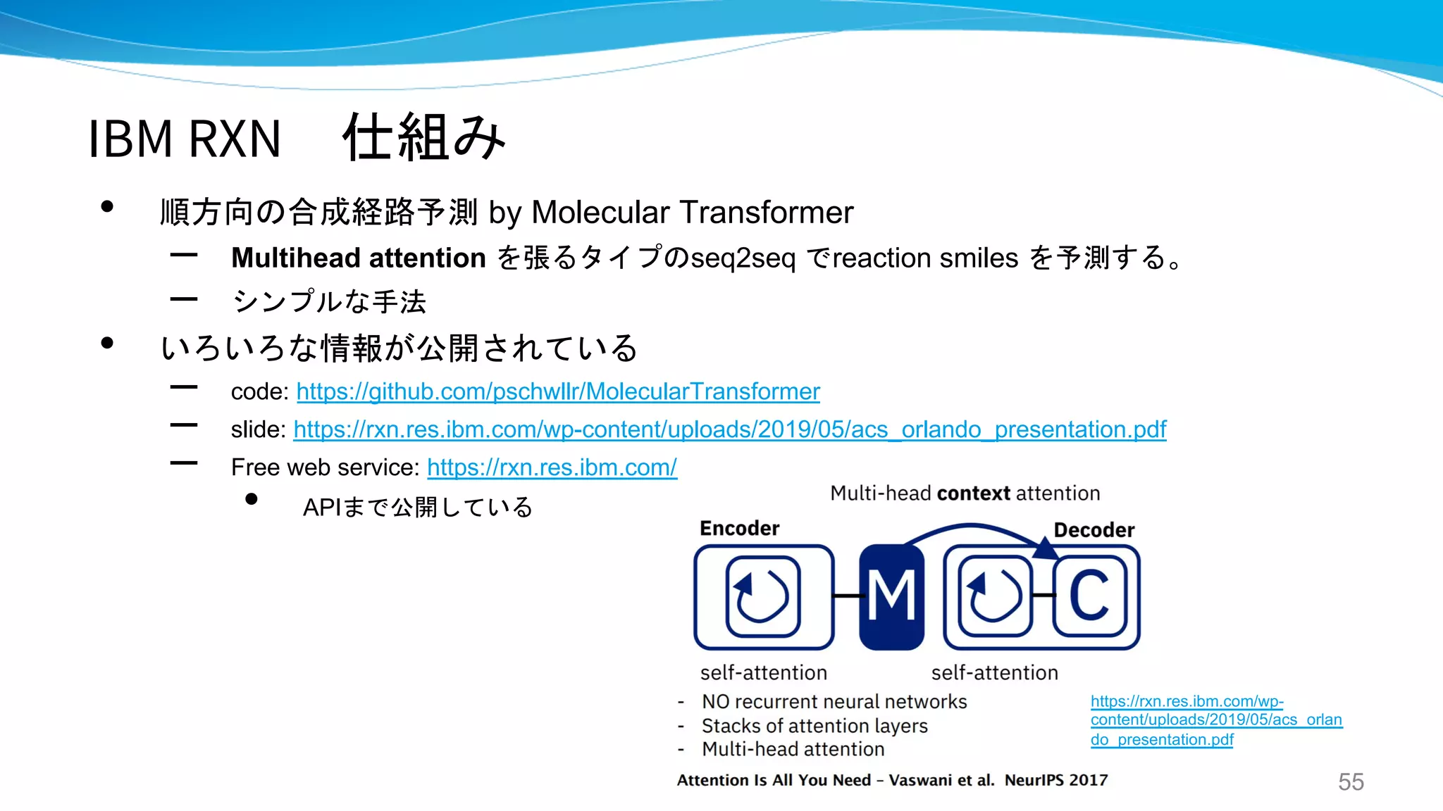 IBM RXN 仕組み
• 順方向の合成経路予測 by Molecular Transformer
– Multihead attention を張るタイプのseq2seq でreaction smiles を予測する。
– シンプルな手法
• いろいろな情報が公開されている
– code: https://github.com/pschwllr/MolecularTransformer
– slide: https://rxn.res.ibm.com/wp-content/uploads/2019/05/acs_orlando_presentation.pdf
– Free web service: https://rxn.res.ibm.com/
• APIまで公開している
55
https://rxn.res.ibm.com/wp-
content/uploads/2019/05/acs_orlan
do_presentation.pdf
 