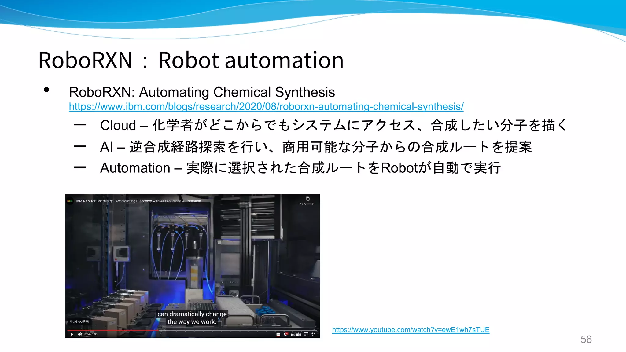 RoboRXN：Robot automation
• RoboRXN: Automating Chemical Synthesis
https://www.ibm.com/blogs/research/2020/08/roborxn-automating-chemical-synthesis/
– Cloud – 化学者がどこからでもシステムにアクセス、合成したい分子を描く
– AI – 逆合成経路探索を行い、商用可能な分子からの合成ルートを提案
– Automation – 実際に選択された合成ルートをRobotが自動で実行
56
https://www.youtube.com/watch?v=ewE1wh7sTUE
 