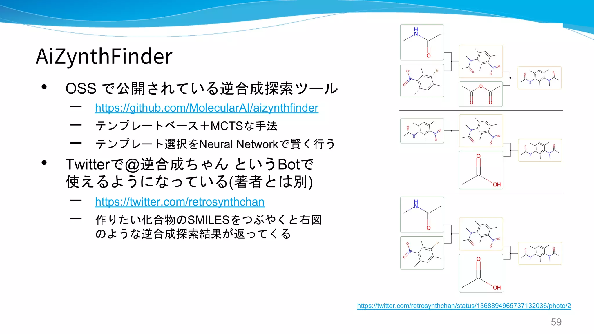 AiZynthFinder
• OSS で公開されている逆合成探索ツール
– https://github.com/MolecularAI/aizynthfinder
– テンプレートベース＋MCTSな手法
– テンプレート選択をNeural Networkで賢く行う
• Twitterで@逆合成ちゃん というBotで
使えるようになっている(著者とは別)
– https://twitter.com/retrosynthchan
– 作りたい化合物のSMILESをつぶやくと右図
のような逆合成探索結果が返ってくる
59
https://twitter.com/retrosynthchan/status/1368894965737132036/photo/2
 