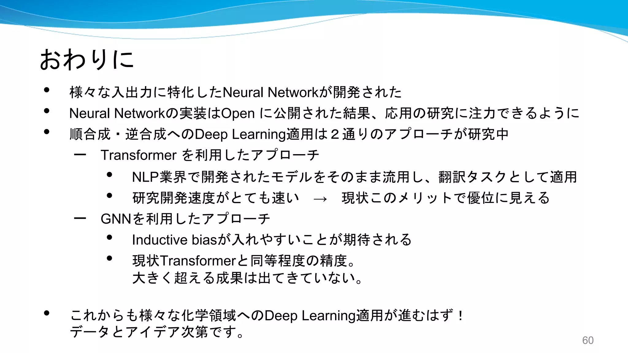 おわりに
• 様々な入出力に特化したNeural Networkが開発された
• Neural Networkの実装はOpen に公開された結果、応用の研究に注力できるように
• 順合成・逆合成へのDeep Learning適用は２通りのアプローチが研究中
– Transformer を利用したアプローチ
• NLP業界で開発されたモデルをそのまま流用し、翻訳タスクとして適用
• 研究開発速度がとても速い → 現状このメリットで優位に見える
– GNNを利用したアプローチ
• Inductive biasが入れやすいことが期待される
• 現状Transformerと同等程度の精度。
大きく超える成果は出てきていない。
• これからも様々な化学領域へのDeep Learning適用が進むはず！
データとアイデア次第です。
60
 