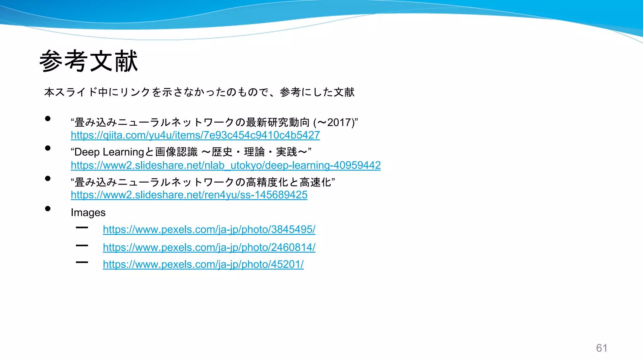 参考文献
本スライド中にリンクを示さなかったのもので、参考にした文献
• “畳み込みニューラルネットワークの最新研究動向 (〜2017)”
https://qiita.com/yu4u/items/7e93c454c9410c4b5427
• “Deep Learningと画像認識 ～歴史・理論・実践～”
https://www2.slideshare.net/nlab_utokyo/deep-learning-40959442
• “畳み込みニューラルネットワークの高精度化と高速化”
https://www2.slideshare.net/ren4yu/ss-145689425
• Images
– https://www.pexels.com/ja-jp/photo/3845495/
– https://www.pexels.com/ja-jp/photo/2460814/
– https://www.pexels.com/ja-jp/photo/45201/
61
 