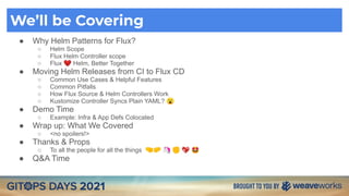 We’ll be Covering
● Why Helm Patterns for Flux?
○ Helm Scope
○ Flux Helm Controller scope
○ Flux ❤ Helm, Better Together
● Moving Helm Releases from CI to Flux CD
○ Common Use Cases & Helpful Features
○ Common Pitfalls
○ How Flux Source & Helm Controllers Work
○ Kustomize Controller Syncs Plain YAML? 😮
● Demo Time
○ Example: Infra & App Defs Colocated
● Wrap up: What We Covered
○ <no spoilers!>
● Thanks & Props
○ To all the people for all the things 🤜🤛 🦄 ✊ 💖 🤩
● Q&A Time
 