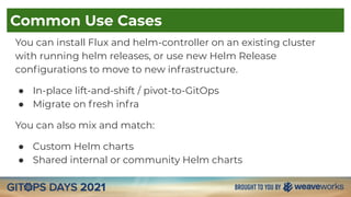Common Use Cases
You can install Flux and helm-controller on an existing cluster
with running helm releases, or use new Helm Release
conﬁgurations to move to new infrastructure.
● In-place lift-and-shift / pivot-to-GitOps
● Migrate on fresh infra
You can also mix and match:
● Custom Helm charts
● Shared internal or community Helm charts
 
