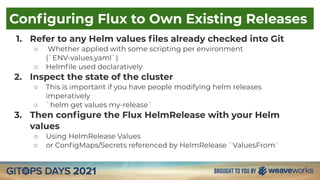 Conﬁguring Flux to Own Existing Releases
1. Refer to any Helm values ﬁles already checked into Git
○ Whether applied with some scripting per environment
(`ENV-values.yaml`)
○ Helmﬁle used declaratively
2. Inspect the state of the cluster
○ This is important if you have people modifying helm releases
imperatively
○ `helm get values my-release`
3. Then conﬁgure the Flux HelmRelease with your Helm
values
○ Using HelmRelease Values
○ or ConﬁgMaps/Secrets referenced by HelmRelease `ValuesFrom`
 