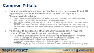 Common Pitfalls
● If you have custom logic, such as health checks when mixing CI and CD
together, you'll need to determine how to port that logic to a
Flux-compatible solution
○ If this proves challenging, it can be a sign that your CI and CD are overly coupled,
which could cause other issues with your release process
○ To solve: More cleanly separate your CI and CD. You may also want to consider more
resilient tools to accomplish the same goals – e.g., use Flagger for trafﬁc directing
based on health checks and other conditions (opens up a path to blue/green, canary,
etc)
● It's possible to accidentally structure your source repos in ways that
make it difﬁcult for people access the things they need
○ Ensure folks can update their HelmReleases during incident response – whether
access in the repo, or giving in-cluster access to temporarily suspend Flux
reconciliation per Helm release and perform imperative ﬁxes
○ To solve: Can split into multiple repos according to user access rights
○ Solutions vary by git provider: GitHub CODEOWNERS, GitLab has per-directory ACLs
 