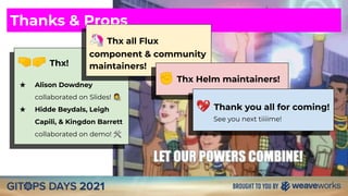 🤜🤛 Thx!
★ Alison Dowdney
collaborated on Slides!
★ Hidde Beydals, Leigh
Capili, & Kingdon Barrett
collaborated on demo! 🛠
Thanks & Props
🦄 Thx all Flux
component & community
maintainers!
✊ Thx Helm maintainers!
💖 Thank you all for coming!
See you next tiiiime!
 