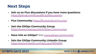 Next Steps
• Join us on Flux discussions if you have more questions:
https://github.com/ﬂuxcd/ﬂux2/discussions
• Flux Community: https://ﬂuxcd.io/community/
• Join the GitOps Community Group:
https://www.meetup.com/GitOps-Community/
• More info on GitOps? Visit www.gitops.community/
• Join the GitOps Community LinkedIn Group:
https://www.linkedin.com/groups/13914610/
 