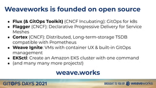 Weaveworks is founded on open source
● Flux (& GitOps Toolkit) (CNCF Incubating): GitOps for k8s
● Flagger (CNCF): Declarative Progressive Delivery for Service
Meshes
● Cortex (CNCF): Distributed, Long-term-storage TSDB
compatible with Prometheus
● Weave Ignite: VMs with container UX & built-in GitOps
management
● EKSctl: Create an Amazon EKS cluster with one command
● (and many many more projects!)
weave.works
 