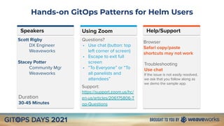 Hands-on GitOps Patterns for Helm Users
Speakers Help/Support
Duration
30-45 Minutes
Scott Rigby
DX Engineer
Weaveworks
Stacey Potter
Community Mgr
Weaveworks
Browser
Safari copy/paste
shortcuts may not work
Using Zoom
Questions?
• Use chat (button: top
left corner of screen)
• Escape to exit full
screen
• “To Everyone” or “To
all panelists and
attendees”
Support:
https://support.zoom.us/hc/
en-us/articles/206175806-T
op-Questions
Troubleshooting
Use chat
If the issue is not easily resolved,
we ask that you follow along as
we demo the sample app.
 