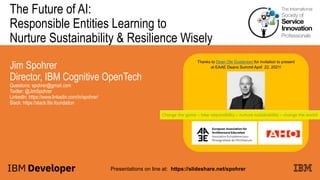 The Future of AI:
Responsible Entities Learning to
Nurture Sustainability & Resilience Wisely
Jim Spohrer
Director, IBM Cognitive OpenTech
Questions: spohrer@gmail.com
Twitter: @JimSpohrer
LinkedIn: https://www.linkedin.com/in/spohrer/
Slack: https://slack.lfai.foundation
Presentations on line at: https://slideshare.net/spohrer
Thanks to Dean Ole Gustavsen for invitation to present
at EAAE Deans Summit April 22, 2021!
 