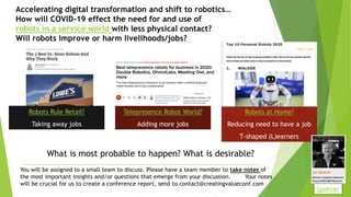 Accelerating digital transformation and shift to robotics…
How will COVID-19 effect the need for and use of
robots in a service world with less physical contact?
Will robots improve or harm livelihoods/jobs?
Robots Rule Retail?
Taking away jobs
Telepresence Robot World?
Adding more jobs
Robots at Home?
Reducing need to have a job
T-shaped (L)earners
You will be assigned to a small team to discuss. Please have a team member to take notes of
the most important insights and/or questions that emerge from your discussion. Your notes
will be crucial for us to create a conference report, send to contact@creatingvalueconf.com
What is most probable to happen? What is desirable?
Spohrer
 