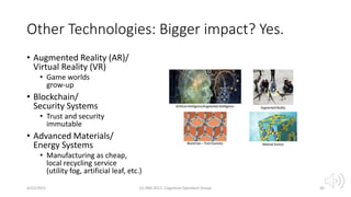 Other Technologies: Bigger impact? Yes.
• Augmented Reality (AR)/
Virtual Reality (VR)
• Game worlds
grow-up
• Blockchain/
Security Systems
• Trust and security
immutable
• Advanced Materials/
Energy Systems
• Manufacturing as cheap,
local recycling service
(utility fog, artificial leaf, etc.)
4/22/2021 (c) IBM 2017, Cognitive Opentech Group 30
 