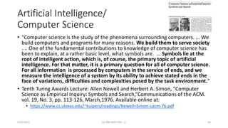 Artificial Intelligence/
Computer Science
• "Computer science is the study of the phenomena surrounding computers. ... We
build computers and programs for many reasons. We build them to serve society
.... One of the fundamental contributions to knowledge of computer science has
been to explain, at a rather basic level, what symbols are. ... Symbols lie at the
root of intelligent action, which is, of course, the primary topic of artificial
intelligence. For that matter, it is a primary question for all of computer science.
For all information is processed by computers in the service of ends, and we
measure the intelligence of a system by its ability to achieve stated ends in the
face of variations, difficulties and complexities posed by the task environment.”
• Tenth Turing Awards Lecture: Allen Newell and Herbert A. Simon, “Computer
Science as Empirical Inquiry: Symbols and Search,”Communications of the ACM.
vol. 19, No. 3, pp. 113-126, March,1976. Available online at:
• https://www.cs.utexas.edu/~kuipers/readings/Newell+Simon-cacm-76.pdf
4/22/2021 (c) IBM MAP COG .| 44
 