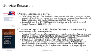 Service Research
• Artificial Intelligence in Service
• "The theory specifies four intelligences required for service tasks—mechanical,
analytical, intuitive, and empathetic—and lays out the way firms should decide
between humans and machines for accomplishing those tasks.”
• Huang MH and Rust RT (2018) Artificial Intelligence in Service. Journal of
Service Research. 21(2):155–172.
• Customer Acceptance of AI in Service Encounters: Understanding
Antecedents and Consequences
• "expand the relevant set of antecedents beyond the established constructs and
theories to include variables that are particularly relevant for AI applications
such as privacy concerns, trust, and perceptions of “creepiness.”
• Ostrom AL, Foheringham D, Bitner MJ (2018, forthcoming) Customer
Acceptance of AI in Service Encounters: Understanding Antecedents and
Consequences. In Handbook of Service Science, Volume 2, Eds, Maglio,
Kieliszewski,Spohrer,Lyons,Patricio,Sawatani. New York: Springer. Pp. x-y.
4/22/2021 (c) IBM MAP COG .| 78
 