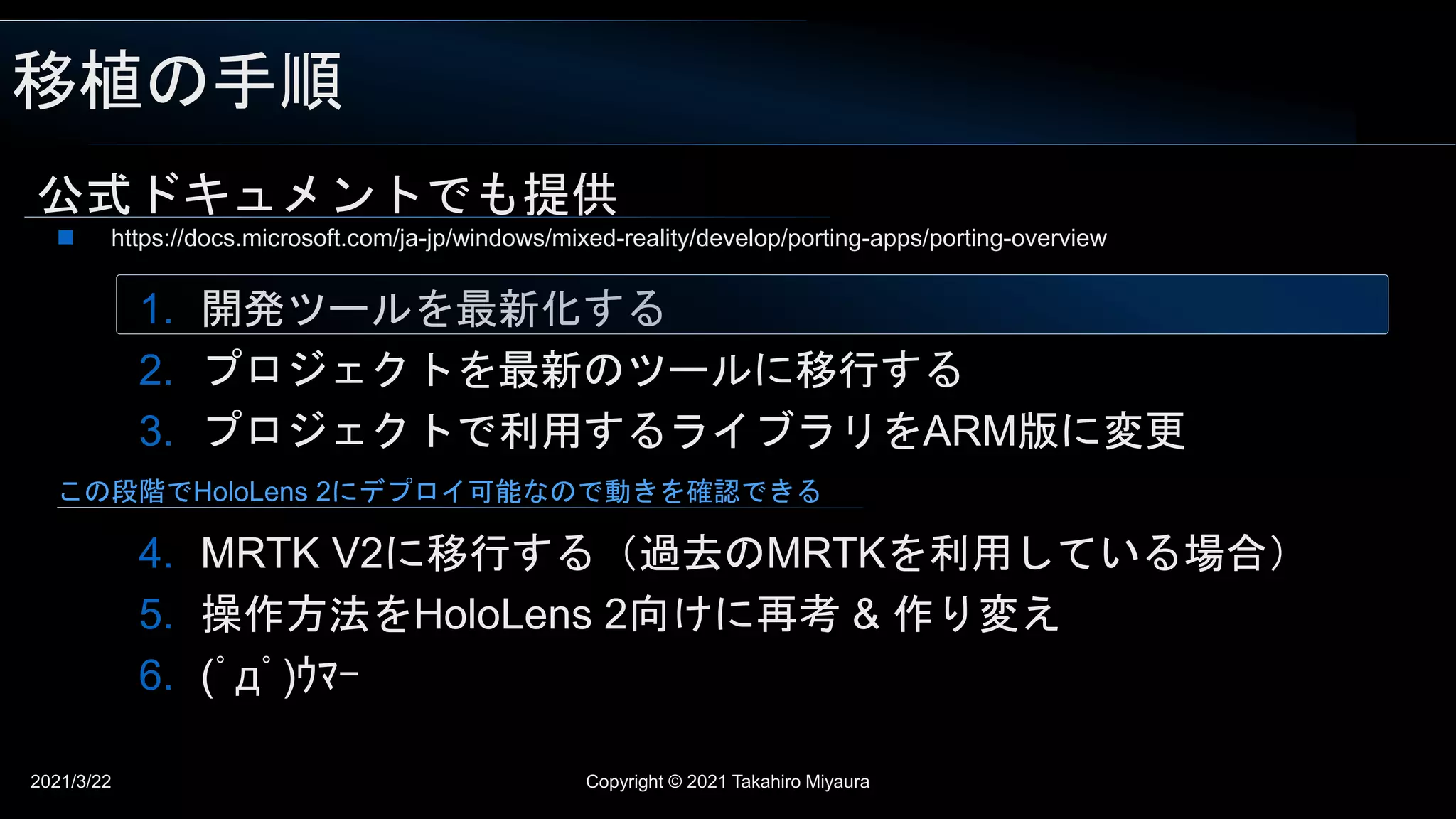 移植の手順
2021/3/22 Copyright © 2021 Takahiro Miyaura
公式ドキュメントでも提供
1. 開発ツールを最新化する
2. プロジェクトを最新のツールに移行する
3. プロジェクトで利用するライブラリをARM版に変更
4. MRTK V2に移行する（過去のMRTKを利用している場合）
5. 操作方法をHoloLens 2向けに再考 & 作り変え
6. (ﾟдﾟ)ｳﾏｰ
 https://docs.microsoft.com/ja-jp/windows/mixed-reality/develop/porting-apps/porting-overview
この段階でHoloLens 2にデプロイ可能なので動きを確認できる
 