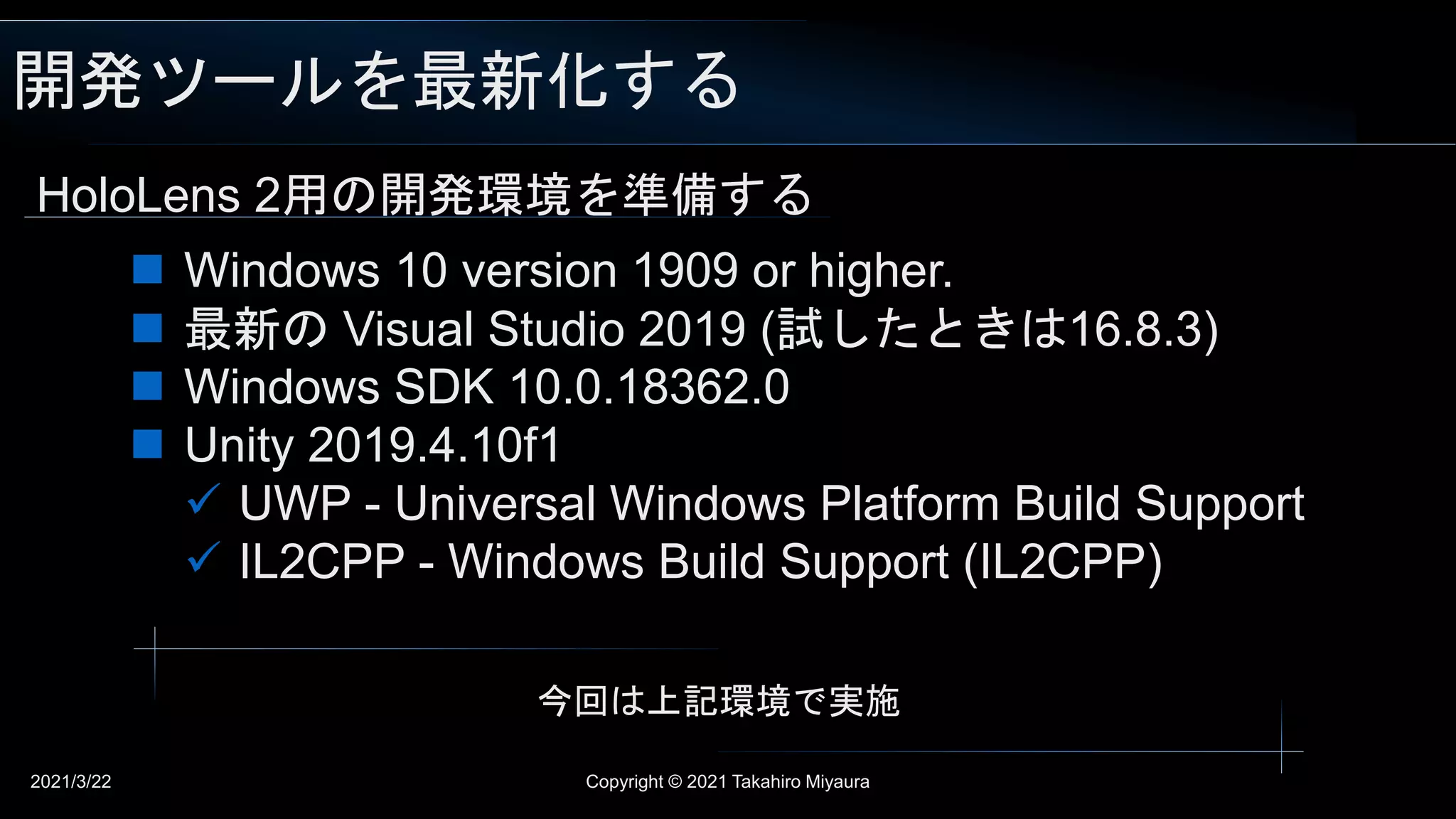 開発ツールを最新化する
2021/3/22 Copyright © 2021 Takahiro Miyaura
HoloLens 2用の開発環境を準備する
 Windows 10 version 1909 or higher.
 最新の Visual Studio 2019 (試したときは16.8.3)
 Windows SDK 10.0.18362.0
 Unity 2019.4.10f1
 UWP - Universal Windows Platform Build Support
 IL2CPP - Windows Build Support (IL2CPP)
今回は上記環境で実施
 