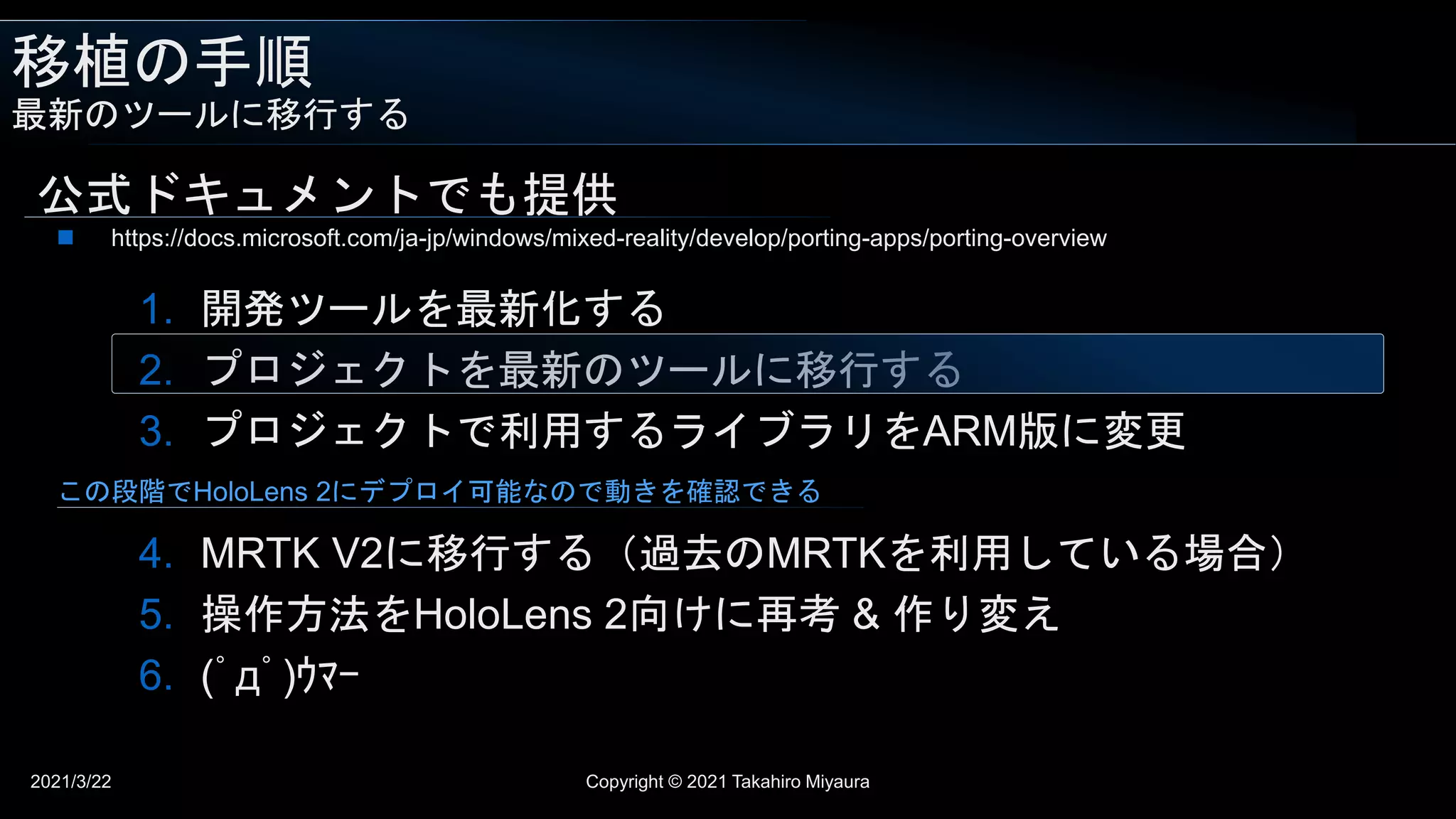 移植の手順
最新のツールに移行する
2021/3/22 Copyright © 2021 Takahiro Miyaura
公式ドキュメントでも提供
1. 開発ツールを最新化する
2. プロジェクトを最新のツールに移行する
3. プロジェクトで利用するライブラリをARM版に変更
4. MRTK V2に移行する（過去のMRTKを利用している場合）
5. 操作方法をHoloLens 2向けに再考 & 作り変え
6. (ﾟдﾟ)ｳﾏｰ
 https://docs.microsoft.com/ja-jp/windows/mixed-reality/develop/porting-apps/porting-overview
この段階でHoloLens 2にデプロイ可能なので動きを確認できる
 