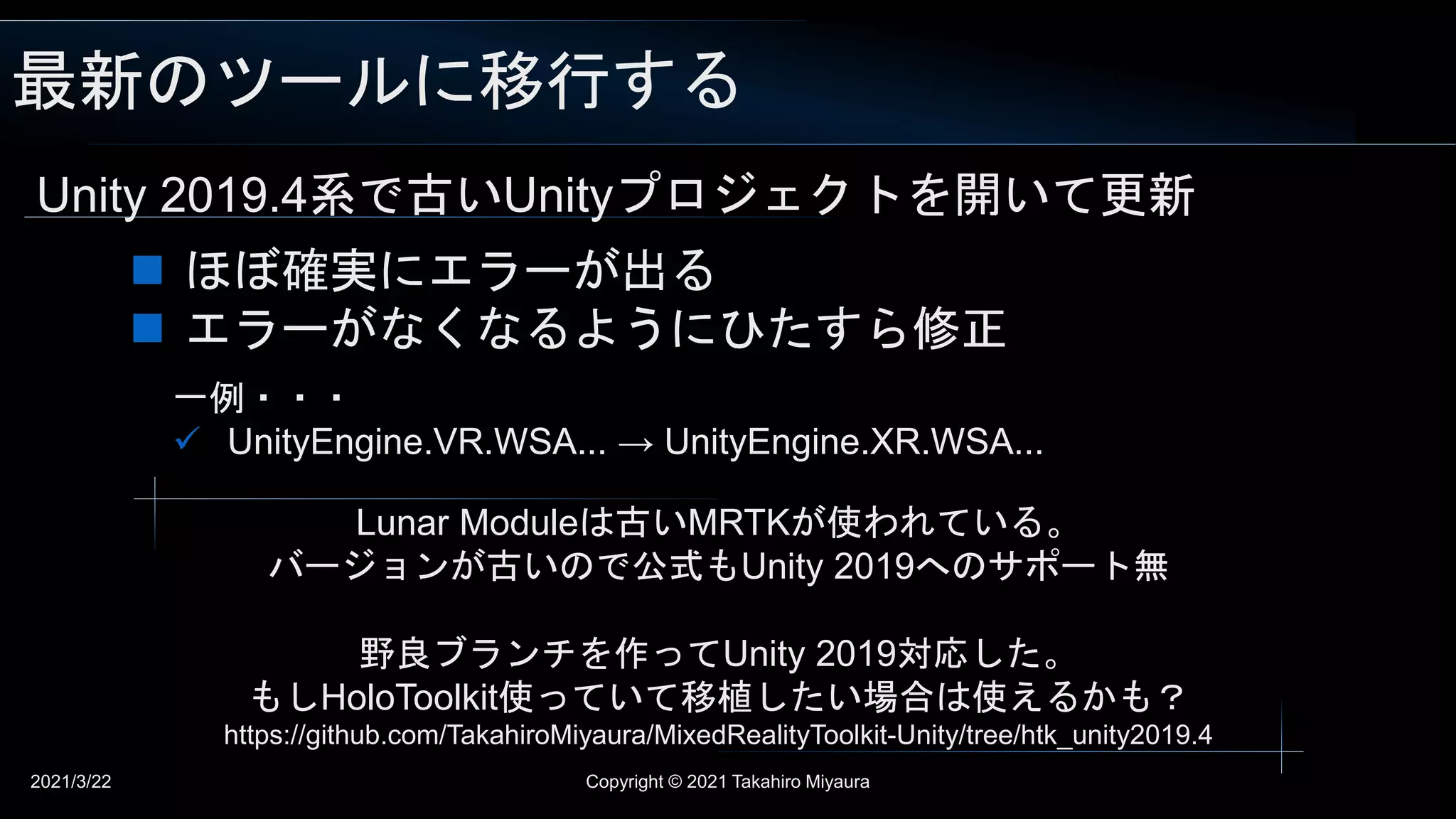 最新のツールに移行する
2021/3/22 Copyright © 2021 Takahiro Miyaura
Unity 2019.4系で古いUnityプロジェクトを開いて更新
 ほぼ確実にエラーが出る
 エラーがなくなるようにひたすら修正
一例・・・
 UnityEngine.VR.WSA... → UnityEngine.XR.WSA...
Lunar Moduleは古いMRTKが使われている。
バージョンが古いので公式もUnity 2019へのサポート無
野良ブランチを作ってUnity 2019対応した。
もしHoloToolkit使っていて移植したい場合は使えるかも？
https://github.com/TakahiroMiyaura/MixedRealityToolkit-Unity/tree/htk_unity2019.4
 
