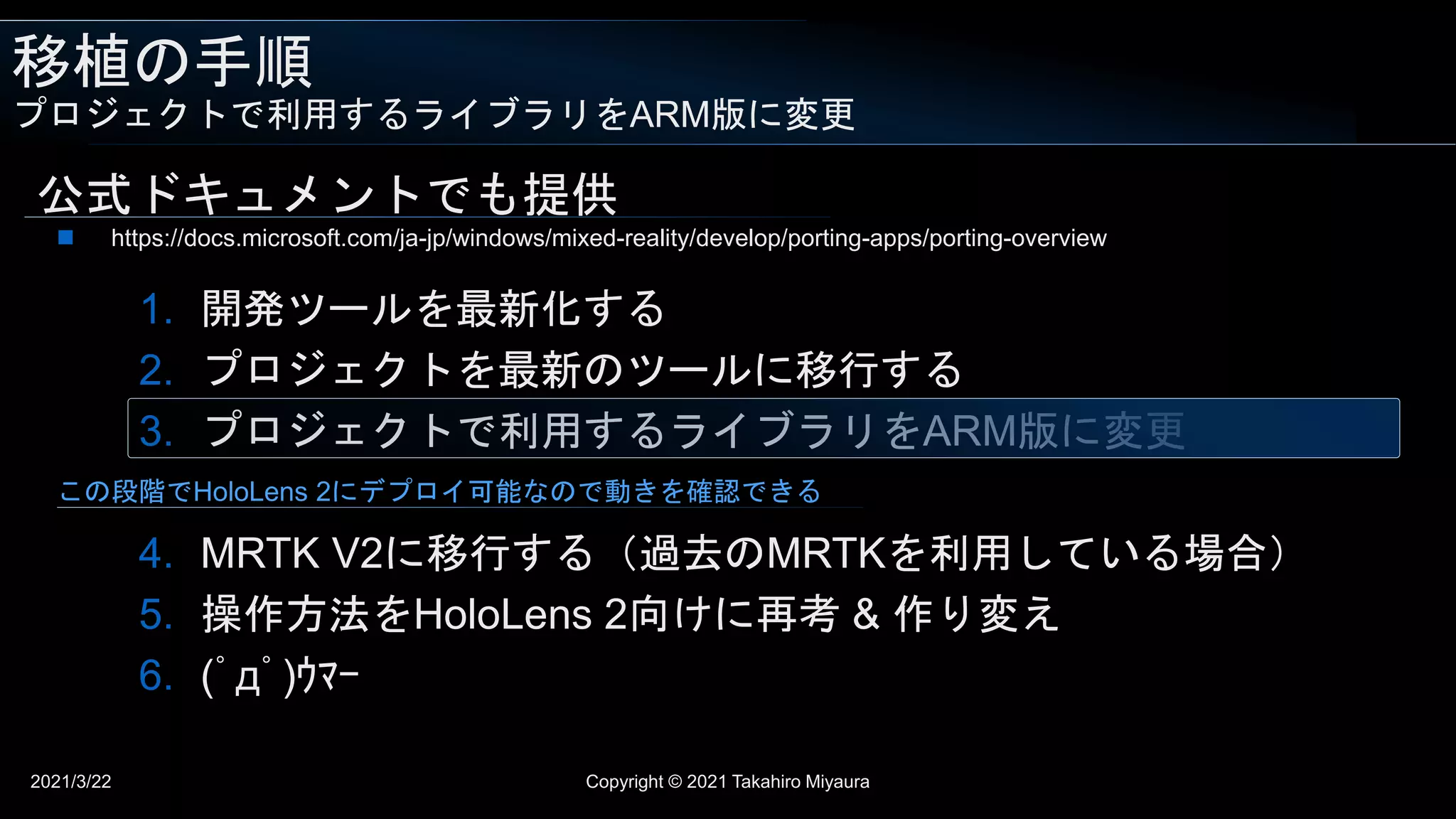 移植の手順
プロジェクトで利用するライブラリをARM版に変更
2021/3/22 Copyright © 2021 Takahiro Miyaura
公式ドキュメントでも提供
1. 開発ツールを最新化する
2. プロジェクトを最新のツールに移行する
3. プロジェクトで利用するライブラリをARM版に変更
4. MRTK V2に移行する（過去のMRTKを利用している場合）
5. 操作方法をHoloLens 2向けに再考 & 作り変え
6. (ﾟдﾟ)ｳﾏｰ
 https://docs.microsoft.com/ja-jp/windows/mixed-reality/develop/porting-apps/porting-overview
この段階でHoloLens 2にデプロイ可能なので動きを確認できる
 