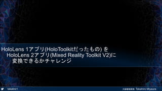 takabrz1 大阪駆動開発 Takahiro Miyaura
HoloLens 1アプリ(HoloToolkitだったもの) を
HoloLens 2アプリ(Mixed Reality Toolkit V2)に
変換できるかチャレンジ
 