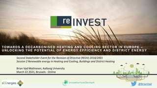 Second Stakeholder Event for the Revision of Directive (REDII) 2018/2001
Session 2 Renewable energy in Heating and Cooling, Buildings and District Heating
Brian Vad Mathiesen, Aalborg University
March 22 2021, Brussels - Online
@BrianVad
TOWARDS A DECARBONISED HEATING AND COOLING SECTOR IN EUROPE –
UNLOCKING THE POTENTIAL OF ENERGY EFFICIENCY AND DISTRICT ENERGY
 