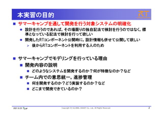 2021.8.23 Copyright (C) GLOBAL ASSIST Co., Ltd., All Rights Reserved. 2
本実習の目的
 サマーキャンプを通して開発を行う対象システムの明確化
 設計を行うのであれば，その場限りの独自記法で検討を行うのではなく，標
準となっている記法で検討を行って欲しい
 開発したRTコンポーネント公開時に，設計情報も併せて公開して欲しい
 後からRTコンポーネントを利用する人のため
 サマーキャンプでモデリングを行っている理由
 開発内容の説明
 どのようなシステムを開発するのか？何が特徴なのか？など
 チーム内での意思統一，進捗管理
 何を開発するのか？どう実装するのか？など
 どこまで開発できているのか？
 