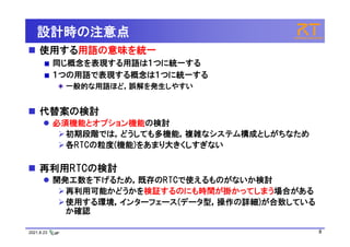 2021.8.23 8
設計時の注意点
 使用する用語の意味を統一
同じ概念を表現する用語は１つに統一する
１つの用語で表現する概念は１つに統一する
一般的な用語ほど，誤解を発生しやすい
 代替案の検討
 必須機能とオプション機能の検討
初期段階では，どうしても多機能，複雑なシステム構成としがちなため
各RTCの粒度(機能)をあまり大きくしすぎない
 再利用RTCの検討
 開発工数を下げるため，既存のRTCで使えるものがないか検討
再利用可能かどうかを検証するのにも時間が掛かってしまう場合がある
使用する環境，インターフェース(データ型，操作の詳細)が合致している
か確認
 