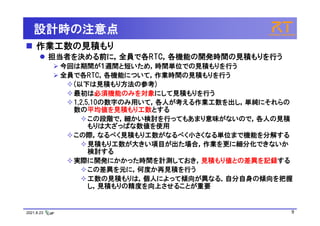 2021.8.23 9
設計時の注意点
 作業工数の見積もり
 担当者を決める前に，全員で各RTC，各機能の開発時間の見積もりを行う
 今回は期間が１週間と短いため，時間単位での見積もりを行う
 全員で各RTC，各機能について，作業時間の見積もりを行う
(以下は見積もり方法の参考)
最初は必須機能のみを対象にして見積もりを行う
1,2,5,10の数字のみ用いて，各人が考える作業工数を出し，単純にそれらの
数の平均値を見積もり工数とする
この段階で，細かい検討を行ってもあまり意味がないので，各人の見積
もりは大ざっぱな数値を使用
この際，なるべく見積もり工数がなるべく小さくなる単位まで機能を分解する
見積もり工数が大きい項目が出た場合，作業を更に細分化できないか
検討する
実際に開発にかかった時間を計測しておき，見積もり値との差異を記録する
この差異を元に，何度か再見積を行う
工数の見積もりは，個人によって傾向が異なる．自分自身の傾向を把握
し，見積もりの精度を向上させることが重要
 