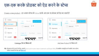 एक-एक करक
े प्रोडक्ट को ऐड करने क
े स्टेप्स
Create a new product - इन आसान स्टेप्स को follow करक
े आप एक नए प्रोडक्ट को ऐड कर सकते हैं
Catalogue टैब पर क्लिक करें Add New Product पर क्लिक करें
नोट: प्रोडक्ट्स को ऐड करने क
े ललए आपको Brand authorization letter/ trademark certificate/ FMCG से सम्बंलित डाक्यूमेंट्स को सबलमट करना होगा।
अलिक जानकारी क
े ललए यहााँ क्लिक करें
 