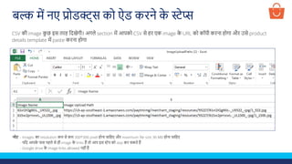 CSV की image क
ु छ इस तरह लदखेगी। अगले section में आपको CSV से हर एक image क
े URL को कॉपी करना होगा और उसे product
details template में paste करना होगा
बल्क में नए प्रोडक्ट्स को ऐड करने क
े स्टेप्स
नोट - Images का resolution कम से कम 300*300 pixel होना चालहए और maximum file size 30 MB होना चालहए
- यलद आपक
े पास पहले से ही image क
े links हैं तो आप इस स्टेप को skip कर सकते हैं
- Google drive क
े image links allowed नहीं हैं
 