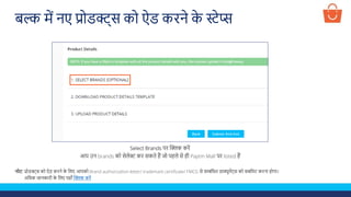 Select Brands पर क्लिक करें
आप उन brands को सेलेक्ट कर सकते हैं जो पहले से ही Paytm Mall पर listed हैं
बल्क में नए प्रोडक्ट्स को ऐड करने क
े स्टेप्स
नोट: प्रोडक्ट्स को ऐड करने क
े ललए आपको Brand authorization letter/ trademark certificate/ FMCG से सम्बंलित डाक्यूमेंट्स को सबलमट करना होगा।
अलिक जानकारी क
े ललए यहााँ क्लिक करें
 