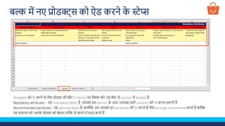 Template को fill करने क
े ललए प्रोडक्ट की शीट (T-Shirts) पर क्लिक करें, यह शीट दो section में divided है-
Mandatory attributes – यह mandatory fields हैं, आपको इस section क
े अंदर उपलब्ध सभी columns को fill करना ज़रूरी है
Recommended attributes - यह optional fields हैं, हालााँलक, हम आपको इन attributes को fill करने क
े ललए strongly recommend करते हैं क्योंलक
यह कस्टमर को आपक
े प्रोडक्ट को बेहतर तरीक
े से जानने में मदद करते हैं
बल्क में नए प्रोडक्ट्स को ऐड करने क
े स्टेप्स
 