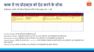 बल्क में नए प्रोडक्ट्स को ऐड करने क
े स्टेप्स
Country of Origin: वह देश जहााँ प्रोडक्ट मैन्युफ
ै क्चर हुआ है
Manufacturer Details: : मैन्युफ
ै क्चरर क
ं पनी का नाम और पता (भरना अलनवायण है, अगर मैन्युफ
ै क्चररंग देश इंलडया है तो)
Manufacturer Pincode: मैन्युफ
ै क्चरर क
ं पनी का लपनकोड (भरना अलनवायण है, अगर मैन्युफ
ै क्चररंग देश इंलडया है तो)
Importer Details: : इम्पोटणर का नाम और पता – distributor/ क
ं पनी जो इंलडया में प्रोडक्ट को इम्पोटण करती है (भरना अलनवायण है, अगर मैन्युफ
ै क्चररंग देश
इंलडया नहीं है तो)
Importer Pincode: इम्पोटणर का लपनकोड (भरना अलनवायण है, अगर मैन्युफ
ै क्चररंग देश इंलडया नहीं है तो)
मैन्युफ
ै क्चरर, इम्पोटणर और पैक
े जर लडटेल्स क
े फॉमेट क
े ललए स्लाइड नंबर 13 देखें
 